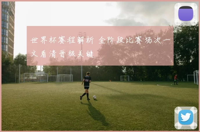世界杯赛程解析 全阶段比赛场次一文看清晋级关键