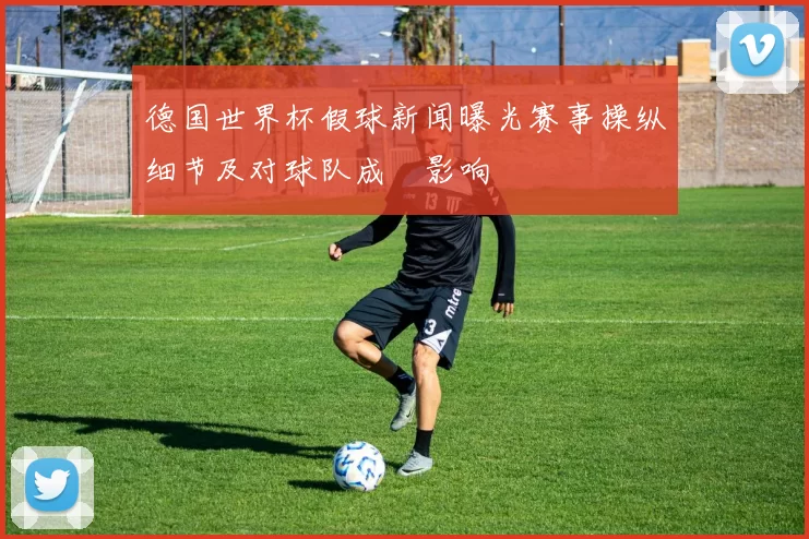 德国世界杯假球新闻曝光赛事操纵细节及对球队成績影响