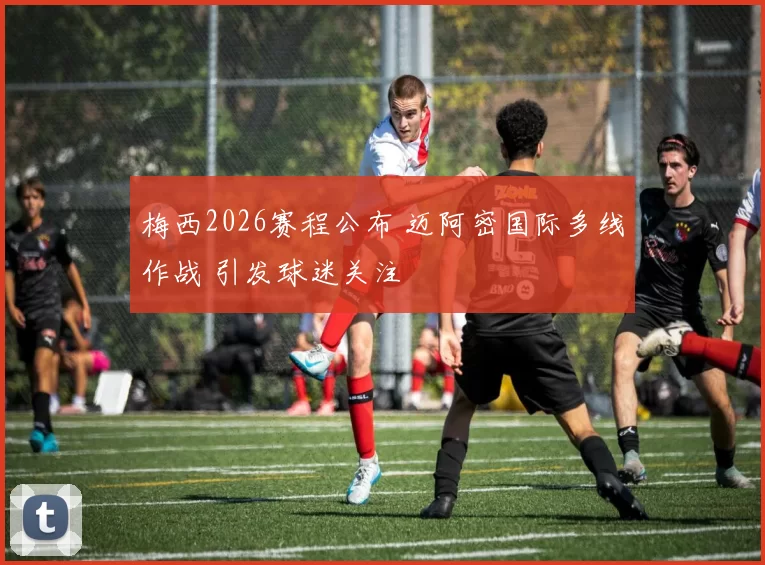 梅西2026赛程公布 迈阿密国际多线作战 引发球迷关注