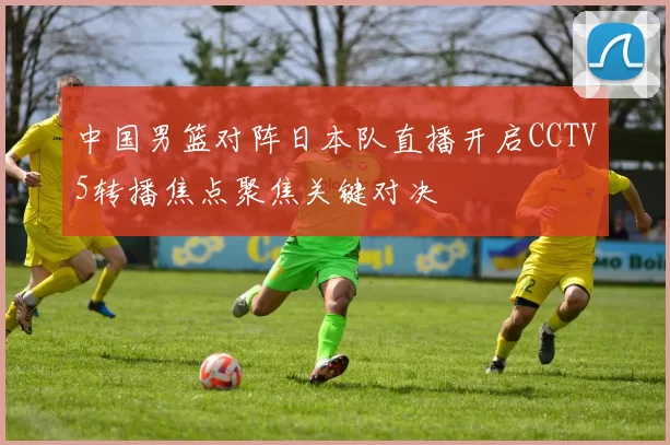 中国男篮对阵日本队直播开启CCTV5转播焦点聚焦关键对决
