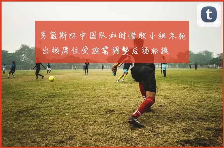 男篮斯杯中国队加时惜败小组末轮 出线席位受挫需调整后场轮换