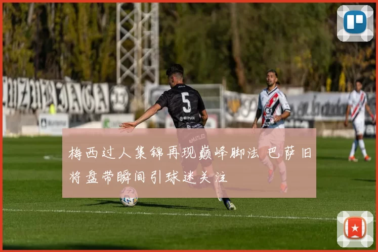 梅西过人集锦再现巅峰脚法 巴萨旧将盘带瞬间引球迷关注