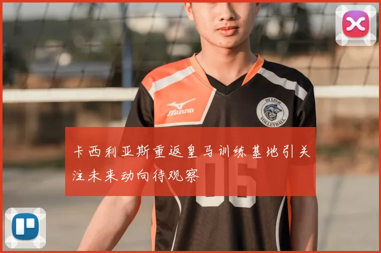 卡西利亚斯重返皇马训练基地引关注未来动向待观察