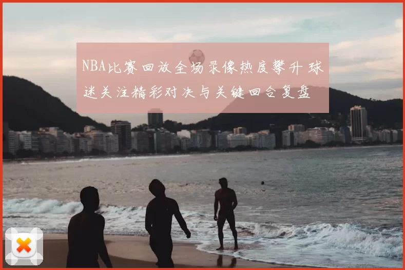 NBA比赛回放全场录像热度攀升 球迷关注精彩对决与关键回合复盘