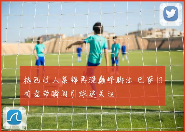 梅西过人集锦再现巅峰脚法 巴萨旧将盘带瞬间引球迷关注