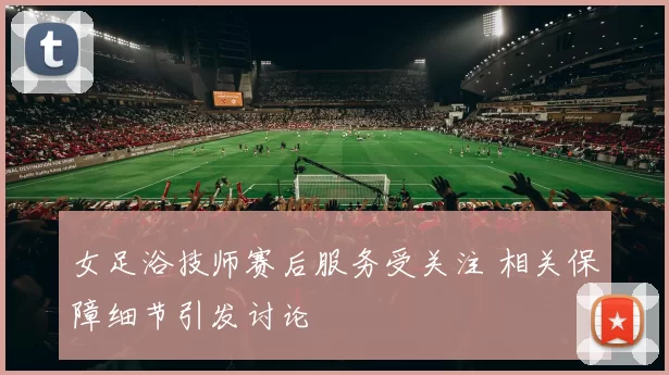 女足浴技师赛后服务受关注 相关保障细节引发讨论