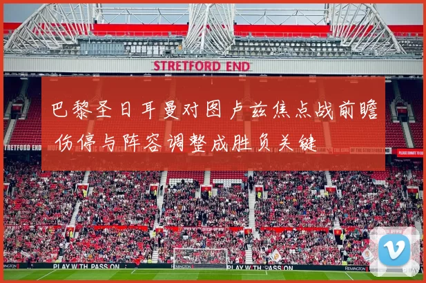 巴黎圣日耳曼对图卢兹焦点战前瞻 伤停与阵容调整成胜负关键