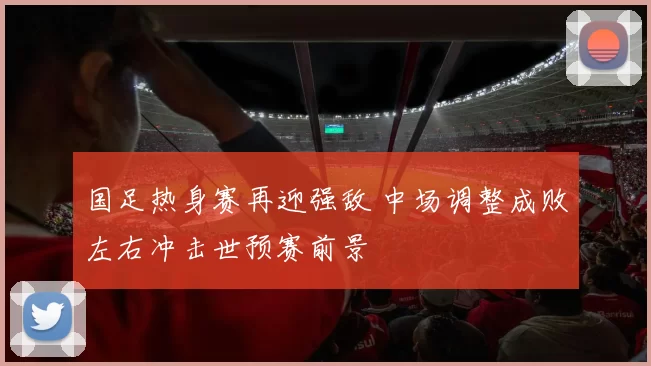 国足热身赛再迎强敌 中场调整成败左右冲击世预赛前景