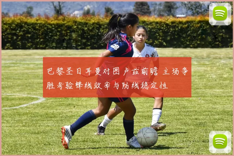 巴黎圣日耳曼对图卢兹前瞻 主场争胜考验锋线效率与防线稳定性