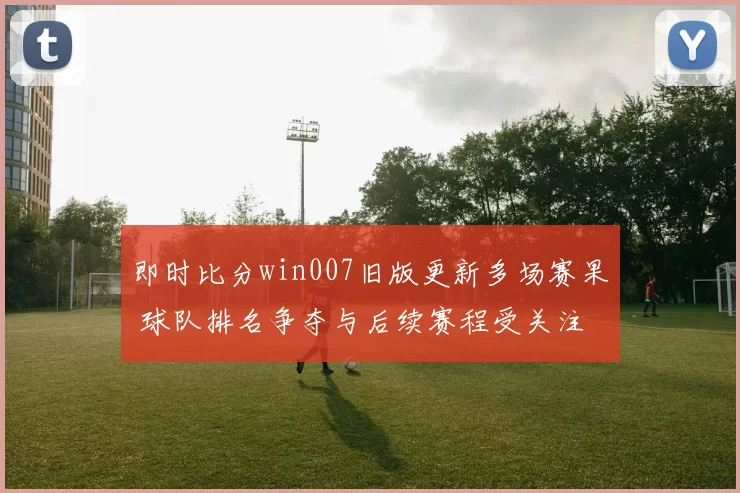 即时比分win007旧版更新多场赛果 球队排名争夺与后续赛程受关注