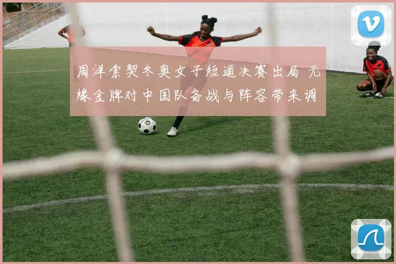 周洋索契冬奥女子短道决赛出局 无缘金牌对中国队备战与阵容带来调整