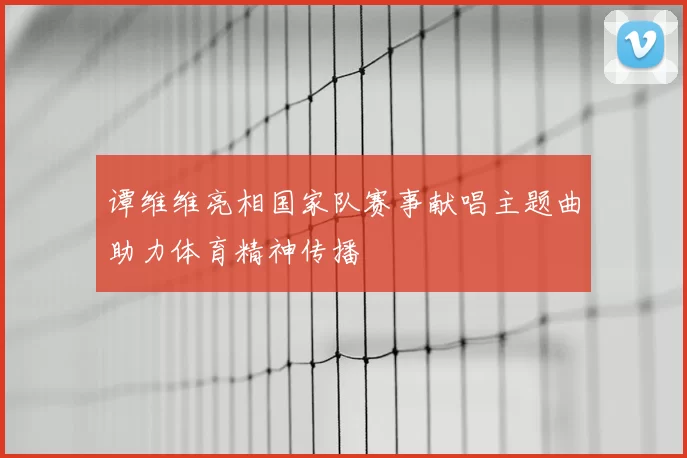 谭维维亮相国家队赛事献唱主题曲助力体育精神传播