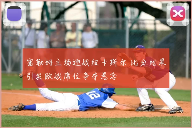 富勒姆主场迎战纽卡斯尔 比分结果引发欧战席位争夺悬念