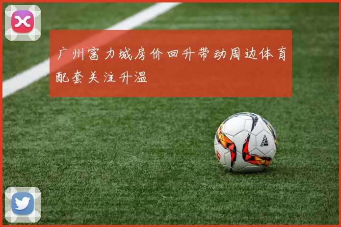 广州富力城房价回升带动周边体育配套关注升温