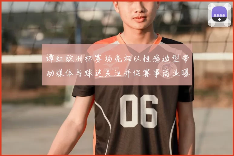 谭红欧洲杯赛场亮相以性感造型带动媒体与球迷关注并促赛事商业曝光