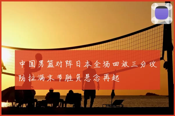 中国男篮对阵日本全场回放三分攻防拉满末节胜负悬念再起