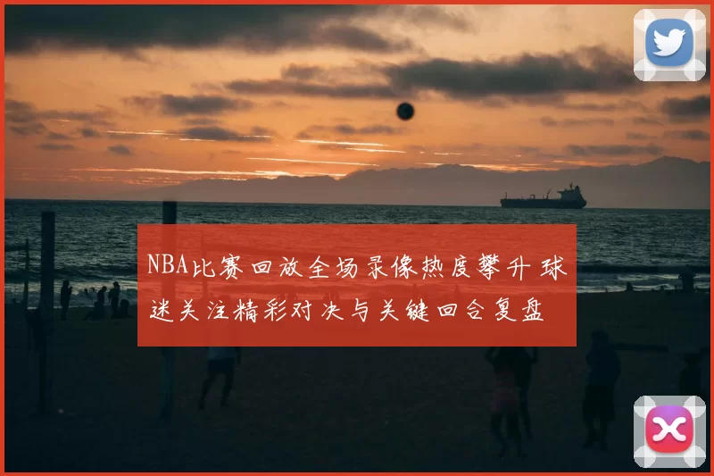 NBA比赛回放全场录像热度攀升 球迷关注精彩对决与关键回合复盘