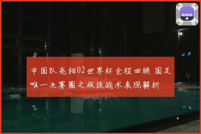 中国队亮相02世界杯全程回顾 国足唯一决赛圈之旅技战术表现解析