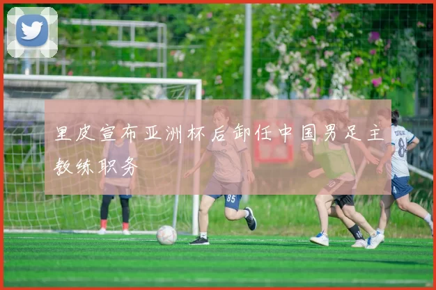 里皮宣布亚洲杯后卸任中国男足主教练职务