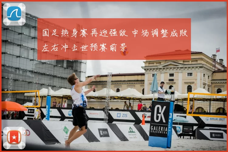 国足热身赛再迎强敌 中场调整成败左右冲击世预赛前景