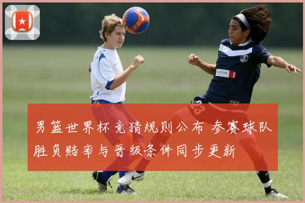 男篮世界杯竞猜规则公布 参赛球队胜负赔率与晋级条件同步更新