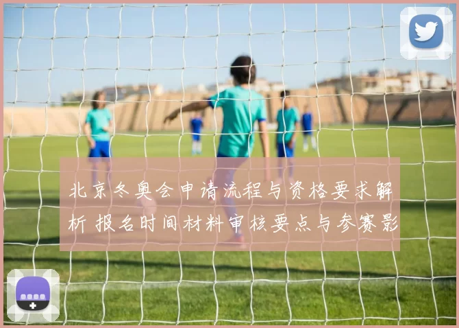 北京冬奥会申请流程与资格要求解析 报名时间材料审核要点与参赛影响