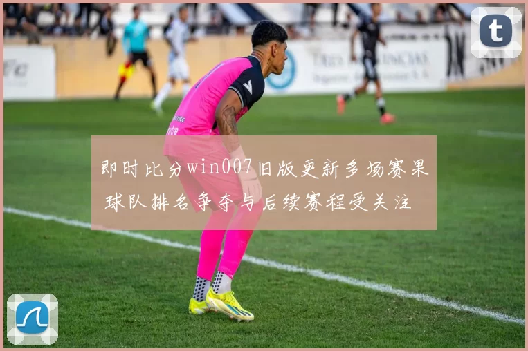 即时比分win007旧版更新多场赛果 球队排名争夺与后续赛程受关注
