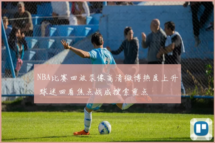 NBA比赛回放录像高清微博热度上升 球迷回看焦点战成搜索重点