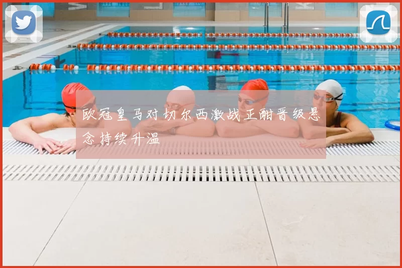 欧冠皇马对切尔西激战正酣晋级悬念持续升温