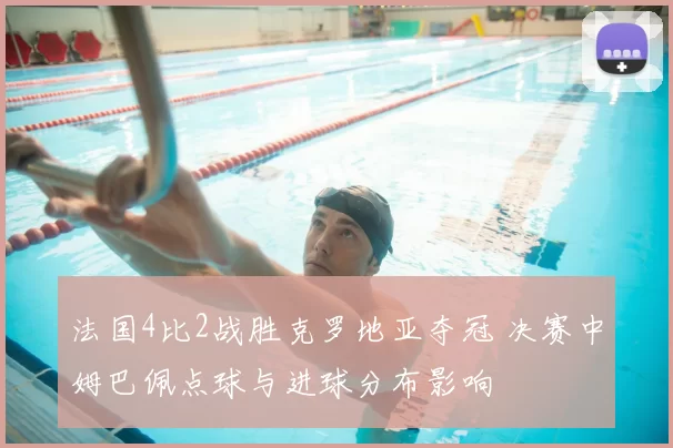 法国4比2战胜克罗地亚夺冠 决赛中姆巴佩点球与进球分布影响