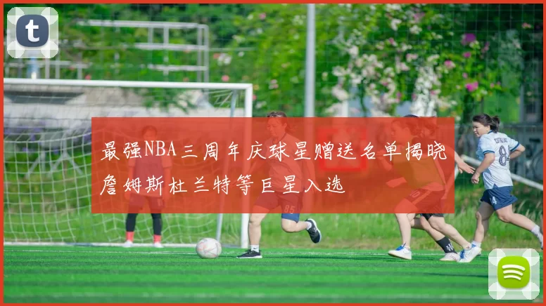 最强NBA三周年庆球星赠送名单揭晓詹姆斯杜兰特等巨星入选