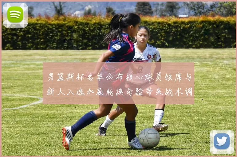 男篮斯杯名单公布核心球员缺席与新人入选加剧轮换考验带来战术调整压力