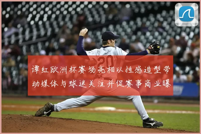 谭红欧洲杯赛场亮相以性感造型带动媒体与球迷关注并促赛事商业曝光