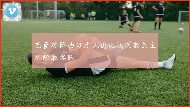 巴萨对阵西班牙人德比战况激烈主队险胜客队