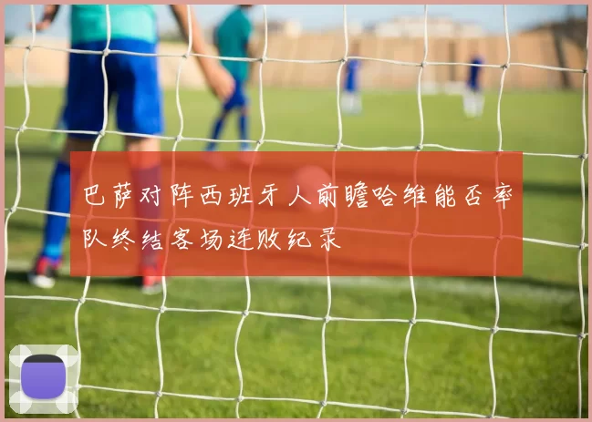 巴萨对阵西班牙人前瞻哈维能否率队终结客场连败纪录