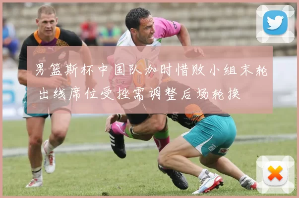 男篮斯杯中国队加时惜败小组末轮 出线席位受挫需调整后场轮换