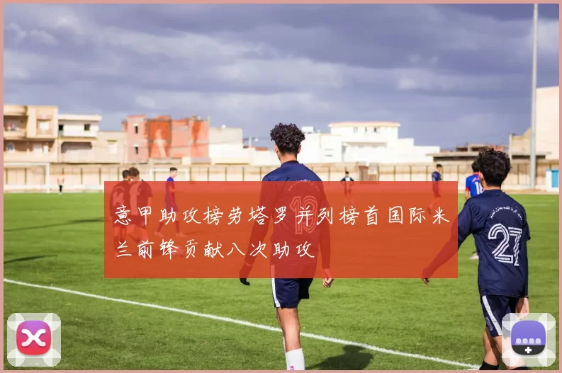 意甲助攻榜劳塔罗并列榜首国际米兰前锋贡献八次助攻