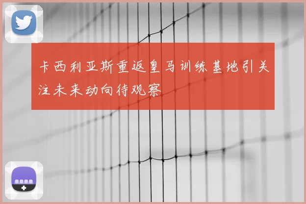 卡西利亚斯重返皇马训练基地引关注未来动向待观察
