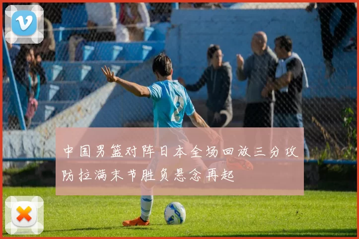 中国男篮对阵日本全场回放三分攻防拉满末节胜负悬念再起