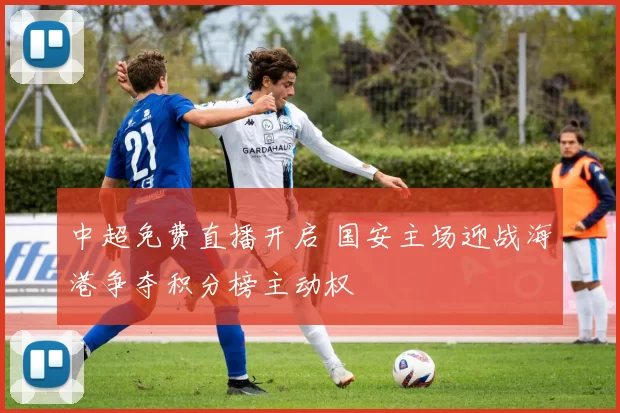 中超免费直播开启 国安主场迎战海港争夺积分榜主动权