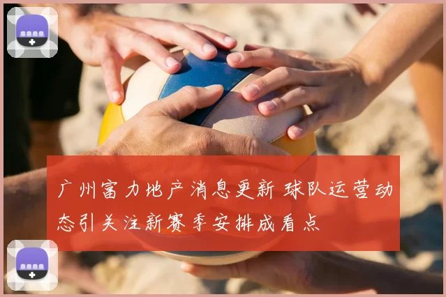 广州富力地产消息更新 球队运营动态引关注新赛季安排成看点