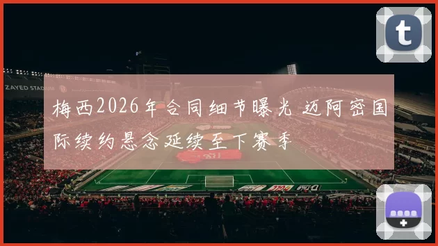 梅西2026年合同细节曝光 迈阿密国际续约悬念延续至下赛季