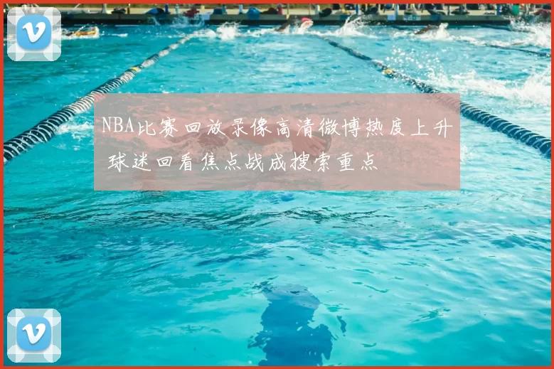 NBA比赛回放录像高清微博热度上升 球迷回看焦点战成搜索重点