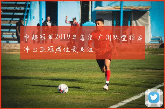 中超冠军2019年落定 广州队登顶后冲击亚冠席位受关注