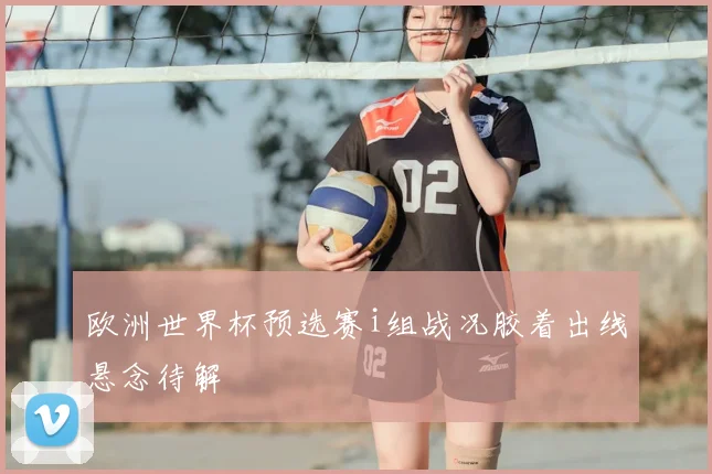 欧洲世界杯预选赛i组战况胶着出线悬念待解