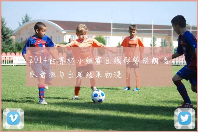2014世界杯小组赛出线形势明朗 各队晋级与出局结果初现