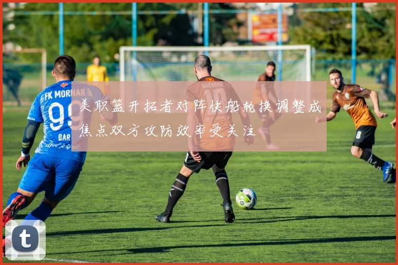 美职篮开拓者对阵快船轮换调整成焦点双方攻防效率受关注