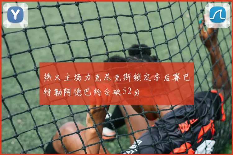 热火主场力克尼克斯锁定季后赛巴特勒阿德巴约合砍52分