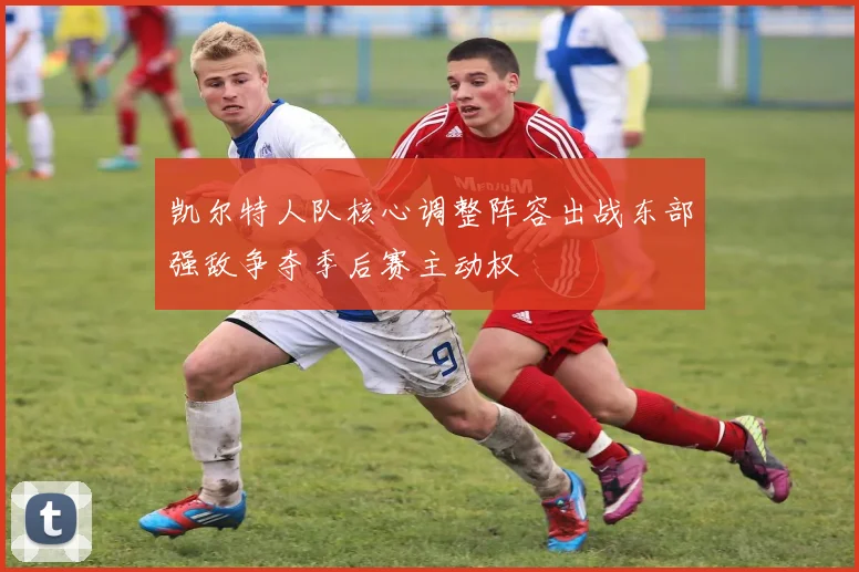 凯尔特人队核心调整阵容出战东部强敌争夺季后赛主动权